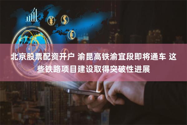 北京股票配资开户 渝昆高铁渝宜段即将通车 这些铁路项目建设取得突破性进展