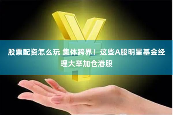 股票配资怎么玩 集体跨界！这些A股明星基金经理大举加仓港股
