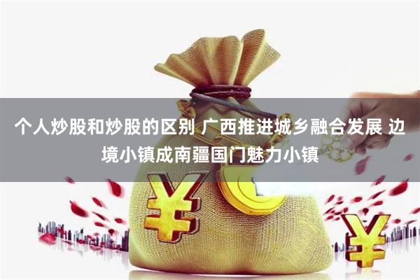 个人炒股和炒股的区别 广西推进城乡融合发展 边境小镇成南疆国门魅力小镇