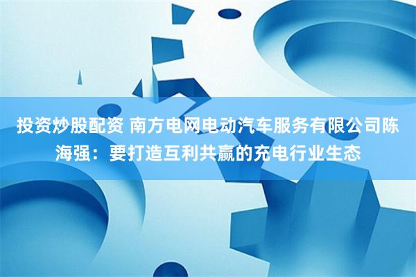 投资炒股配资 南方电网电动汽车服务有限公司陈海强：要打造互利共赢的充电行业生态
