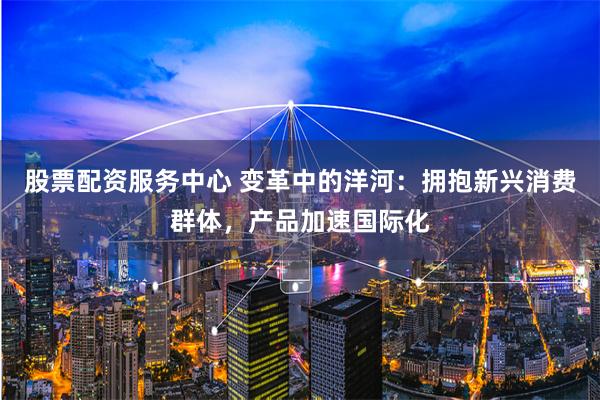 股票配资服务中心 变革中的洋河：拥抱新兴消费群体，产品加速国际化