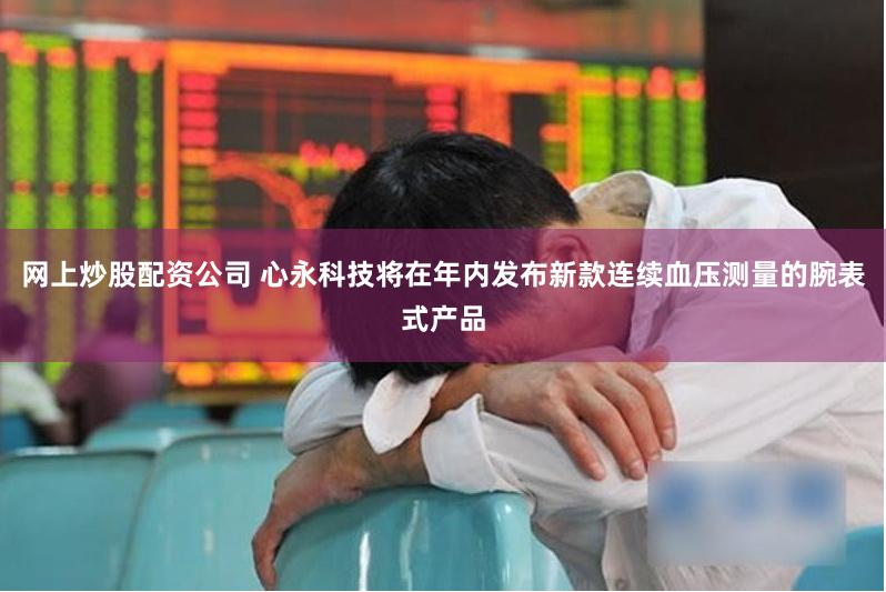 网上炒股配资公司 心永科技将在年内发布新款连续血压测量的腕表式产品