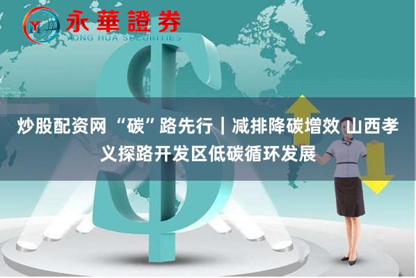 炒股配资网 “碳”路先行｜减排降碳增效 山西孝义探路开发区低碳循环发展