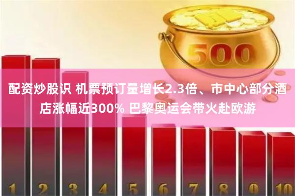 配资炒股识 机票预订量增长2.3倍、市中心部分酒店涨幅近300% 巴黎奥运会带火赴欧游