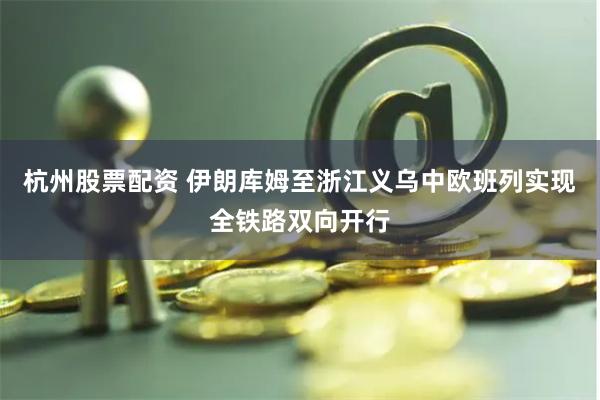 杭州股票配资 伊朗库姆至浙江义乌中欧班列实现全铁路双向开行