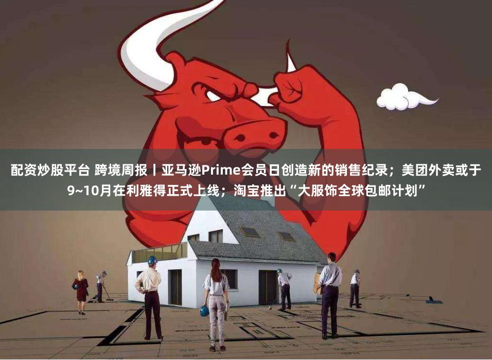 配资炒股平台 跨境周报丨亚马逊Prime会员日创造新的销售纪录；美团外卖或于9~10月在利雅得正式上线；淘宝推出“大服饰全球包邮计划”