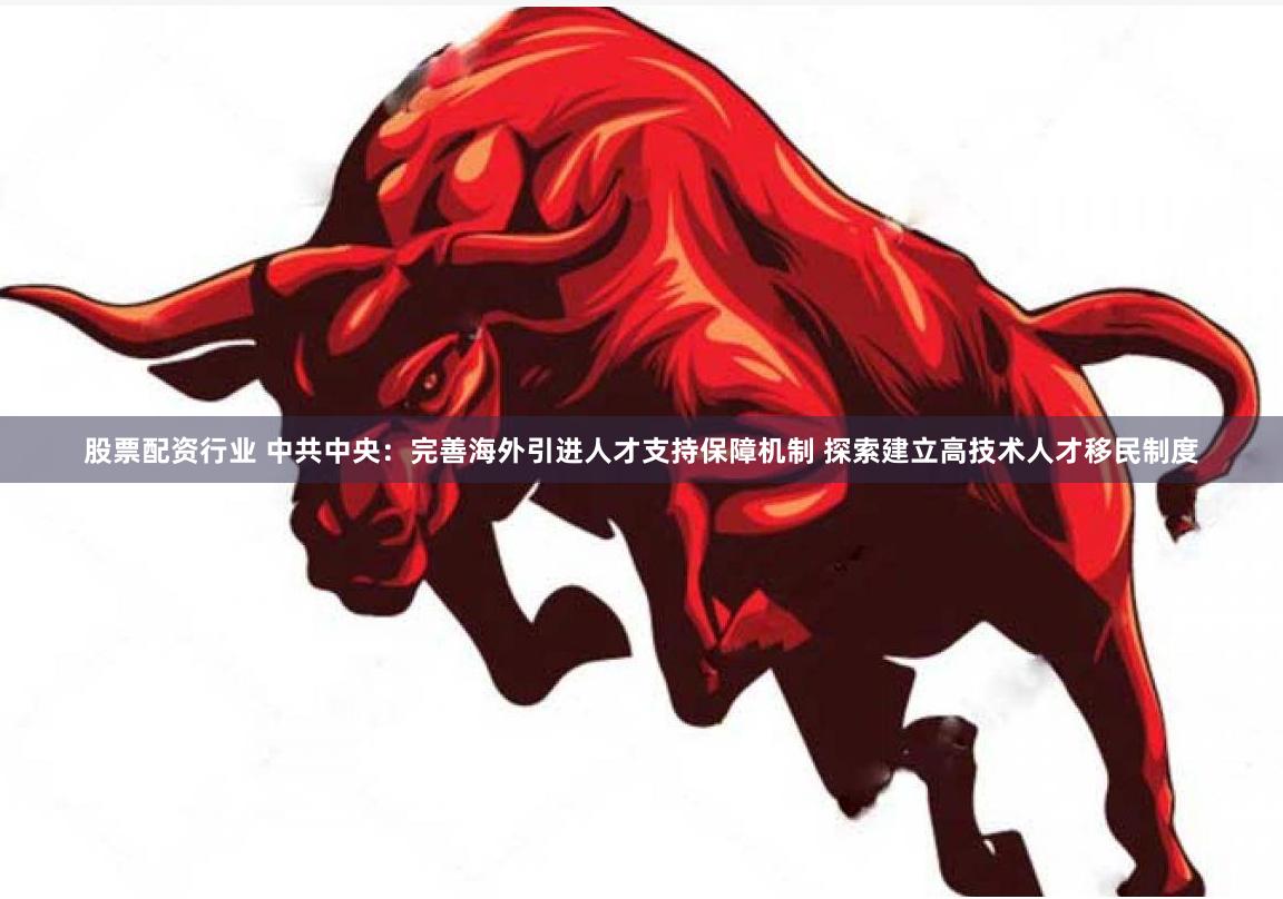股票配资行业 中共中央：完善海外引进人才支持保障机制 探索建立高技术人才移民制度