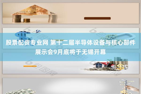 股票配资专业网 第十二届半导体设备与核心部件展示会9月底将于无锡开幕