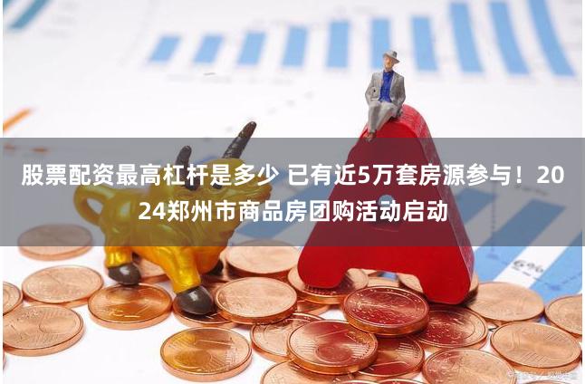 股票配资最高杠杆是多少 已有近5万套房源参与！2024郑州市商品房团购活动启动