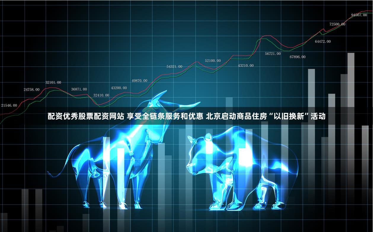 配资优秀股票配资网站 享受全链条服务和优惠 北京启动商品住房“以旧换新”活动