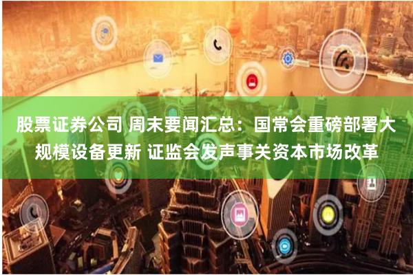 股票证券公司 周末要闻汇总：国常会重磅部署大规模设备更新 证监会发声事关资本市场改革