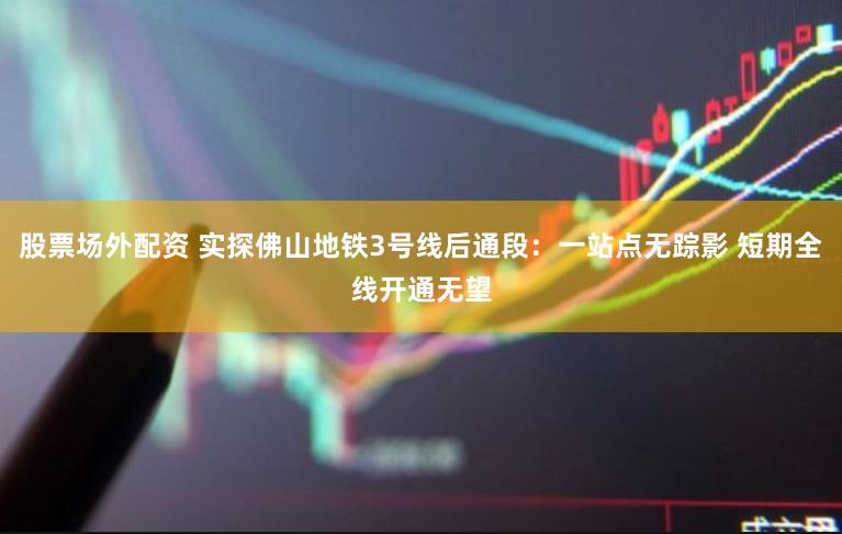 股票场外配资 实探佛山地铁3号线后通段：一站点无踪影 短期全线开通无望