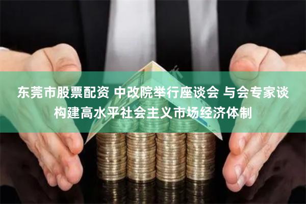 东莞市股票配资 中改院举行座谈会 与会专家谈构建高水平社会主义市场经济体制