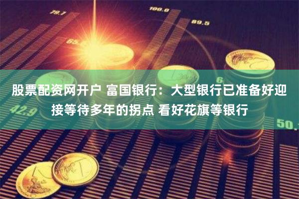 股票配资网开户 富国银行：大型银行已准备好迎接等待多年的拐点 看好花旗等银行