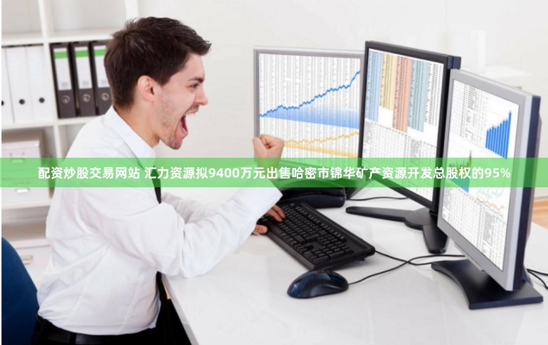 配资炒股交易网站 汇力资源拟9400万元出售哈密市锦华矿产资源开发总股权的95%