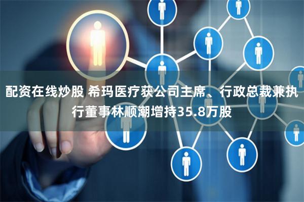 配资在线炒股 希玛医疗获公司主席、行政总裁兼执行董事林顺潮增持35.8万股