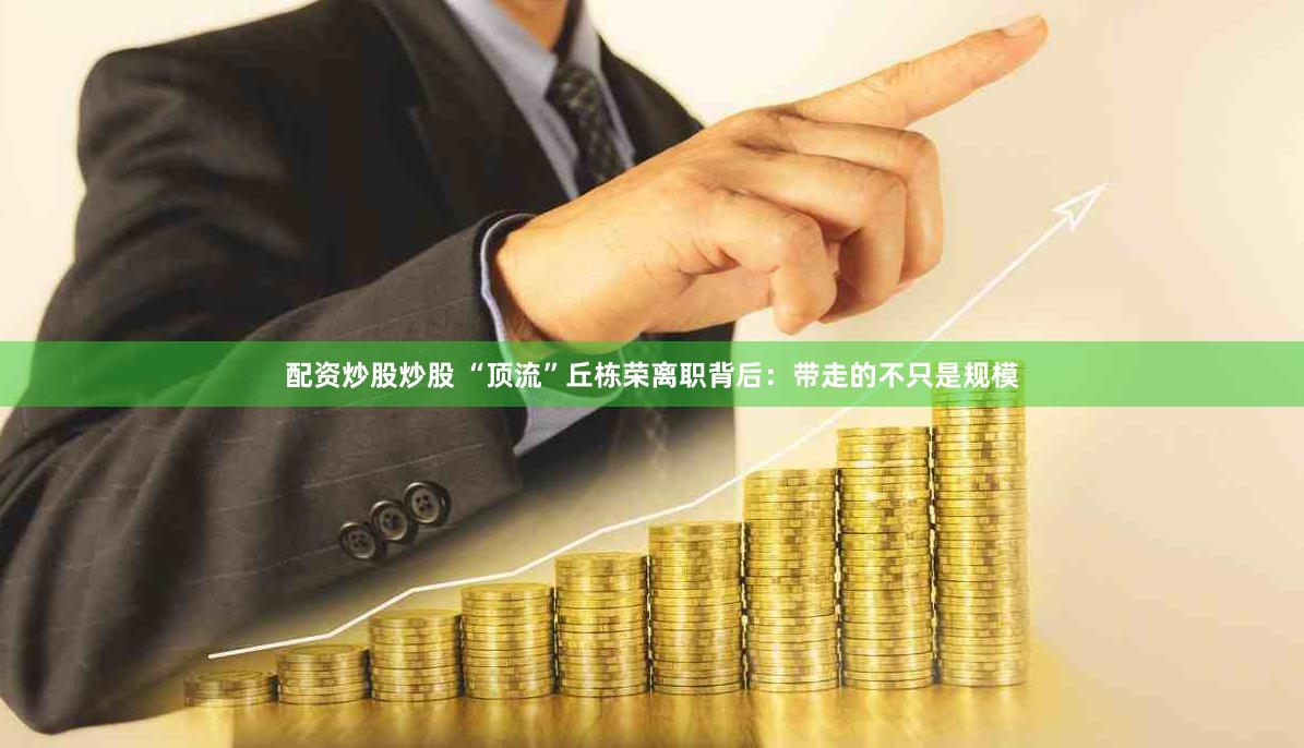 配资炒股炒股 “顶流”丘栋荣离职背后：带走的不只是规模