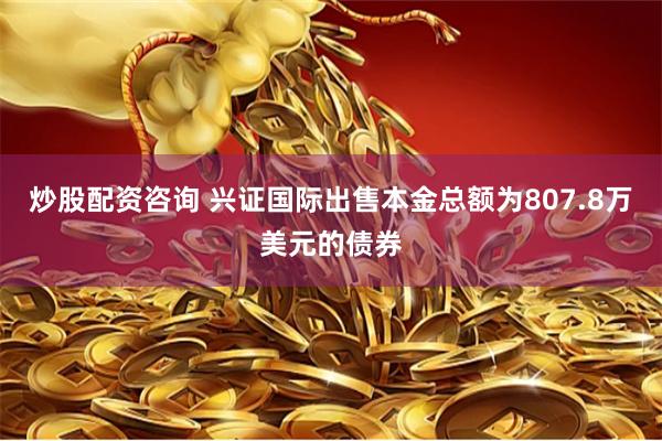 炒股配资咨询 兴证国际出售本金总额为807.8万美元的债券
