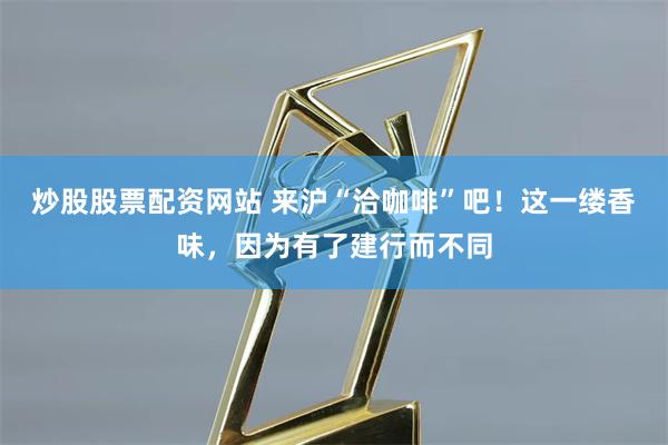 炒股股票配资网站 来沪“洽咖啡”吧！这一缕香味，因为有了建行而不同