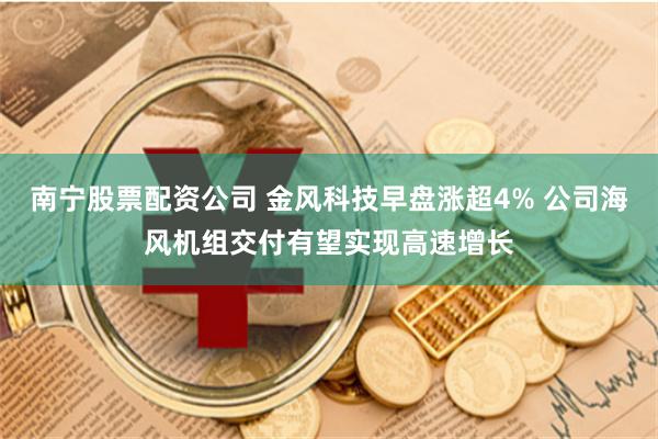 南宁股票配资公司 金风科技早盘涨超4% 公司海风机组交付有望实现高速增长