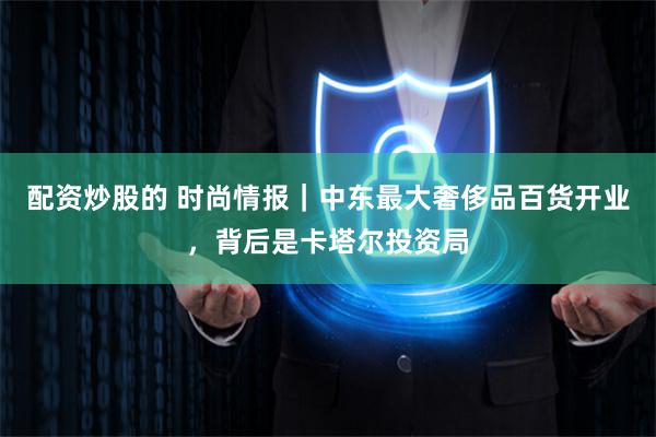 配资炒股的 时尚情报｜中东最大奢侈品百货开业，背后是卡塔尔投资局