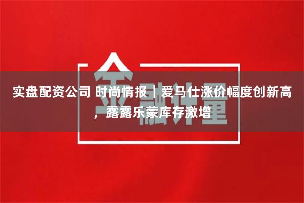 实盘配资公司 时尚情报｜爱马仕涨价幅度创新高，露露乐蒙库存激增