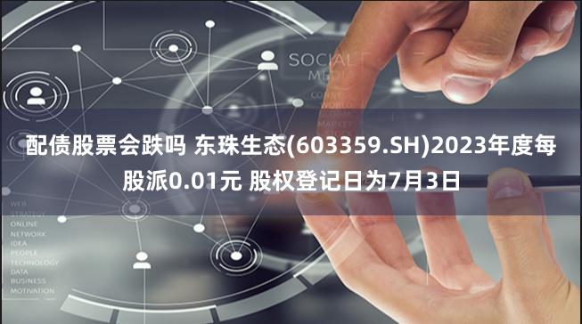 配债股票会跌吗 东珠生态(603359.SH)2023年度每股派0.01元 股权登记日为7月3日