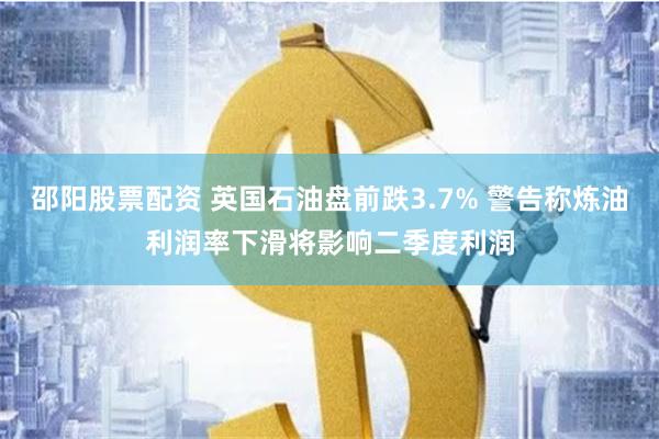 邵阳股票配资 英国石油盘前跌3.7% 警告称炼油利润率下滑将影响二季度利润