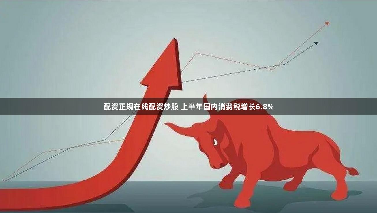 配资正规在线配资炒股 上半年国内消费税增长6.8%
