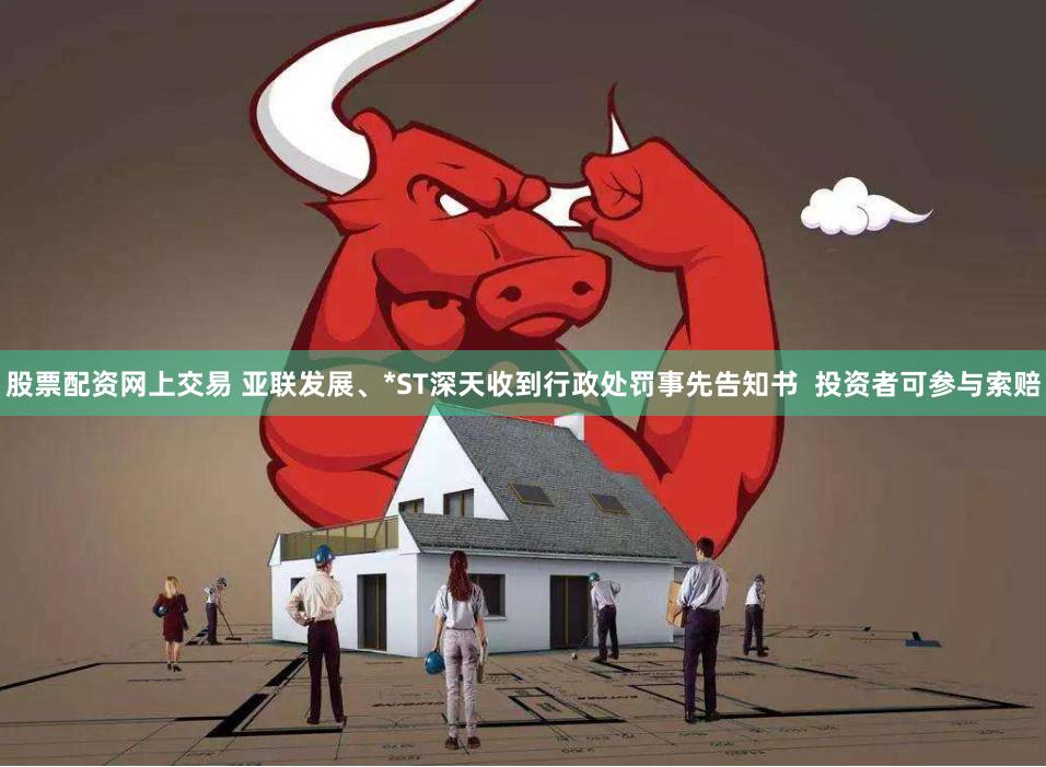 股票配资网上交易 亚联发展、*ST深天收到行政处罚事先告知书  投资者可参与索赔