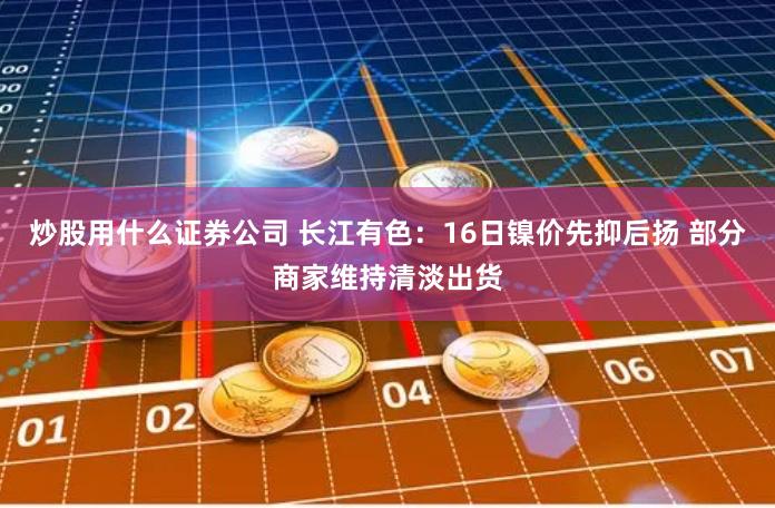 炒股用什么证券公司 长江有色：16日镍价先抑后扬 部分商家维持清淡出货
