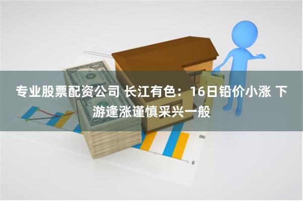 专业股票配资公司 长江有色：16日铅价小涨 下游逢涨谨慎采兴一般