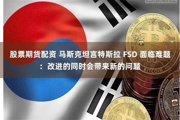 股票期货配资 马斯克坦言特斯拉 FSD 面临难题：改进的同时会带来新的问题