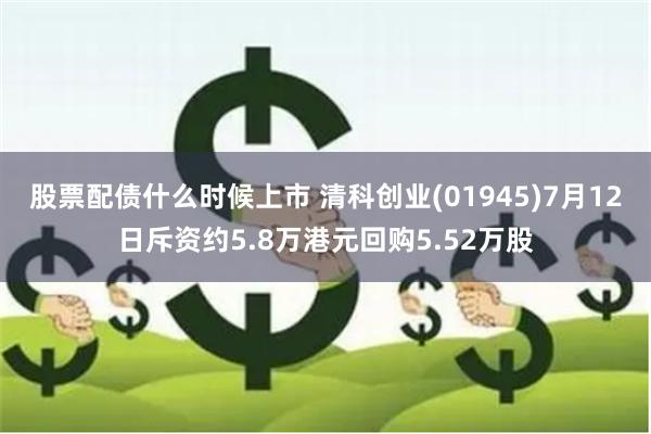 股票配债什么时候上市 清科创业(01945)7月12日斥资约5.8万港元回购5.52万股