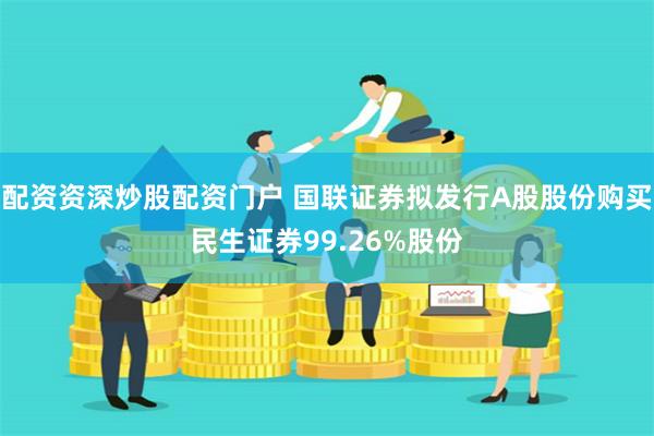 配资资深炒股配资门户 国联证券拟发行A股股份购买民生证券99.26%股份
