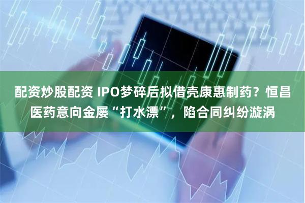 配资炒股配资 IPO梦碎后拟借壳康惠制药？恒昌医药意向金屡“打水漂”，陷合同纠纷漩涡