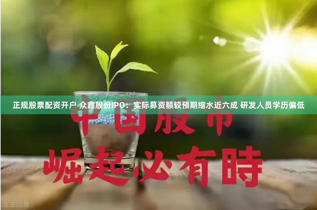 正规股票配资开户 众鑫股份IPO：实际募资额较预期缩水近六成 研发人员学历偏低