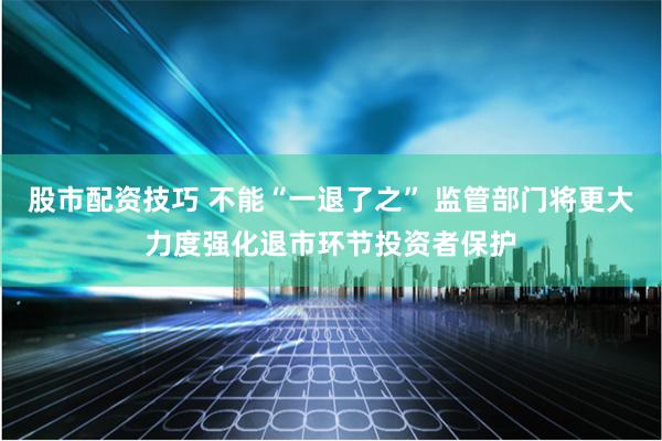 股市配资技巧 不能“一退了之” 监管部门将更大力度强化退市环节投资者保护