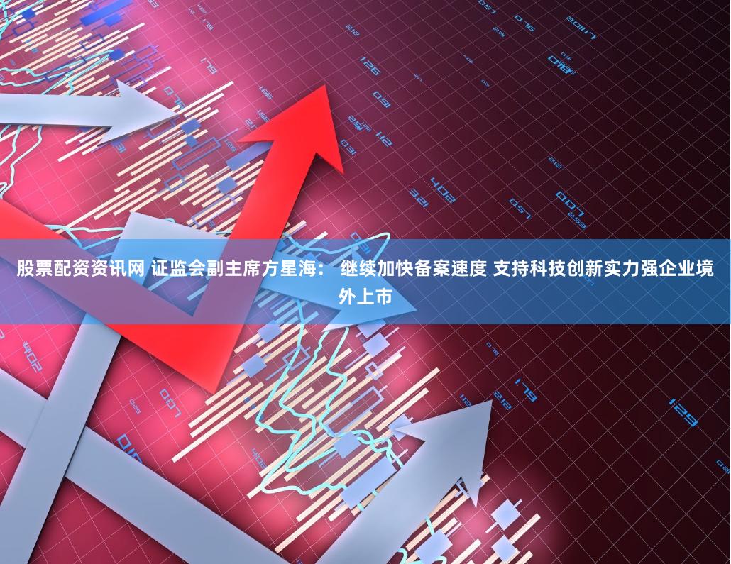 股票配资资讯网 证监会副主席方星海： 继续加快备案速度 支持科技创新实力强企业境外上市