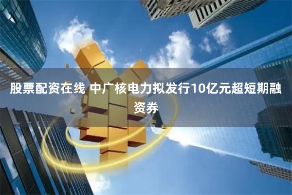 股票配资在线 中广核电力拟发行10亿元超短期融资券