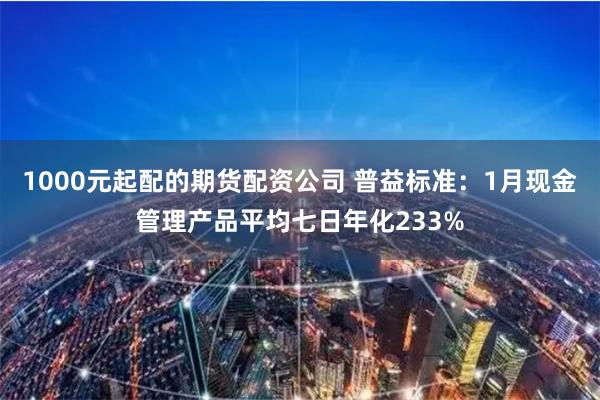 1000元起配的期货配资公司 普益标准：1月现金管理产品平均七日年化233%