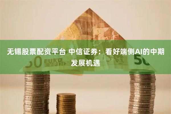 无锡股票配资平台 中信证券：看好端侧AI的中期发展机遇