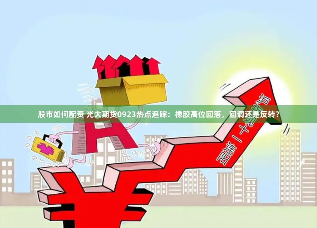 股市如何配资 光大期货0923热点追踪：橡胶高位回落，回调还是反转？