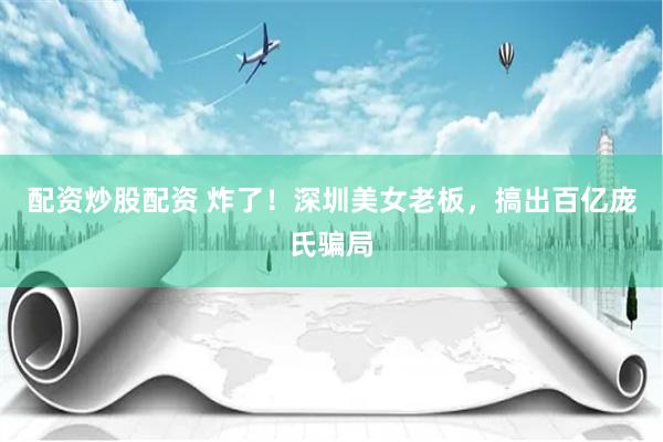配资炒股配资 炸了！深圳美女老板，搞出百亿庞氏骗局
