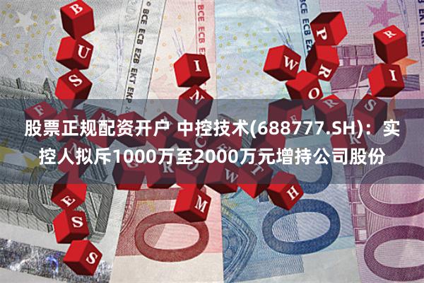 股票正规配资开户 中控技术(688777.SH)：实控人拟斥1000万至2000万元增持公司股份