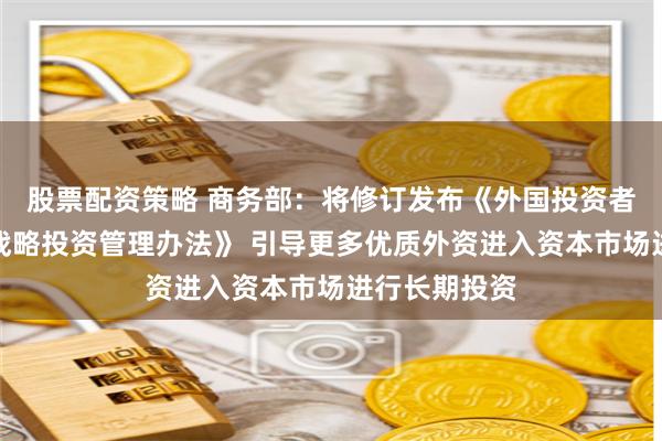 股票配资策略 商务部：将修订发布《外国投资者对上市公司战略投资管理办法》 引导更多优质外资进入资本市场进行长期投资