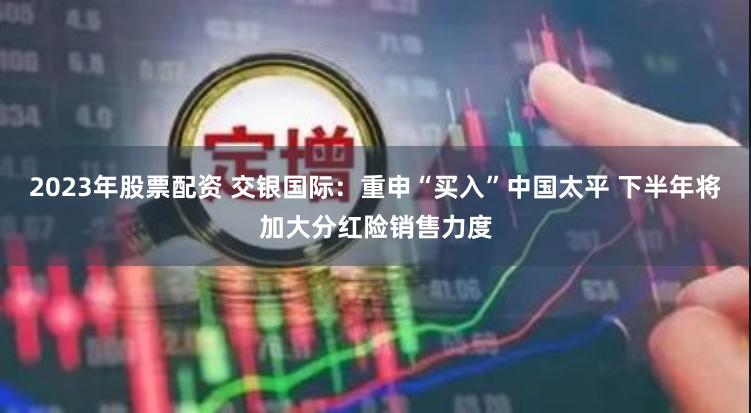 2023年股票配资 交银国际：重申“买入”中国太平 下半年将加大分红险销售力度