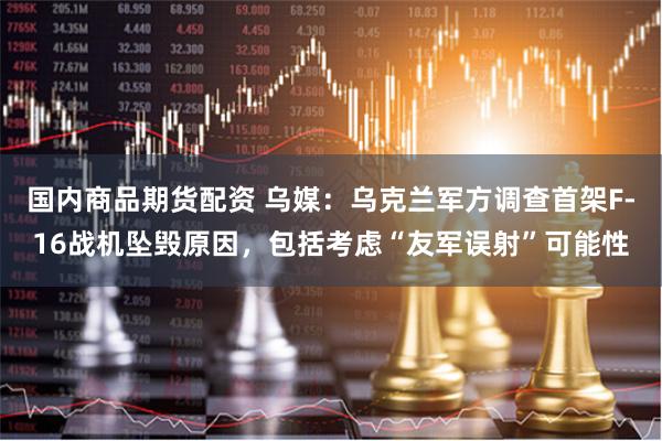 国内商品期货配资 乌媒：乌克兰军方调查首架F-16战机坠毁原因，包括考虑“友军误射”可能性
