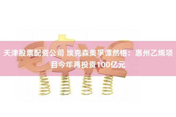 天津股票配资公司 埃克森美孚谭然恪：惠州乙烯项目今年再投资100亿元