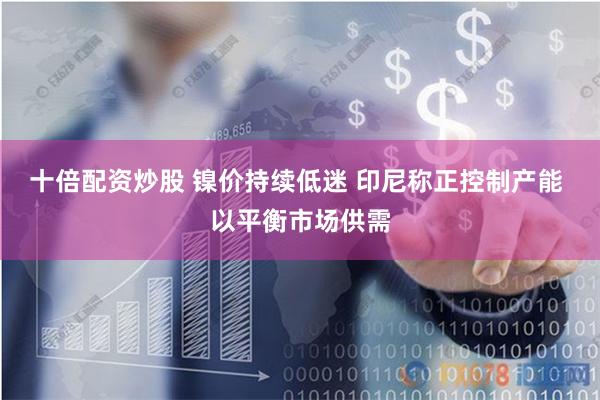 十倍配资炒股 镍价持续低迷 印尼称正控制产能 以平衡市场供需